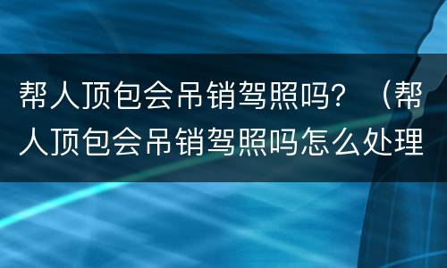 帮人顶包会吊销驾照吗？（帮人顶包会吊销驾照吗怎么处理）