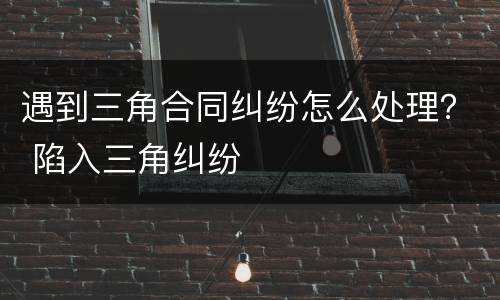 遇到三角合同纠纷怎么处理？ 陷入三角纠纷