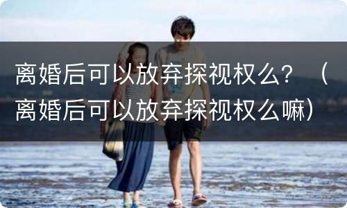 离婚后可以放弃探视权么？（离婚后可以放弃探视权么嘛）
