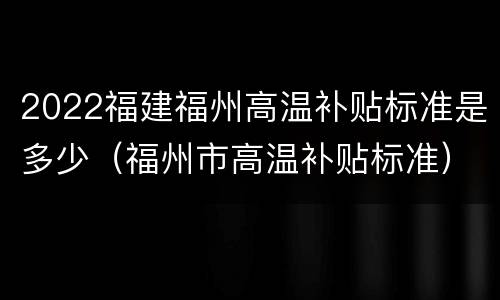 2022福建福州高温补贴标准是多少（福州市高温补贴标准）