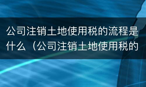 公司注销土地使用税的流程是什么（公司注销土地使用税的流程是什么意思）