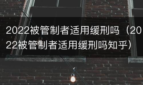 2022被管制者适用缓刑吗（2022被管制者适用缓刑吗知乎）