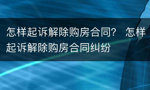 怎样起诉解除购房合同？ 怎样起诉解除购房合同纠纷