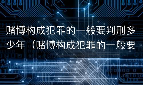 赌博构成犯罪的一般要判刑多少年（赌博构成犯罪的一般要判刑多少年才能缓刑）