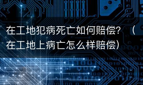 在工地犯病死亡如何赔偿？（在工地上病亡怎么样赔偿）