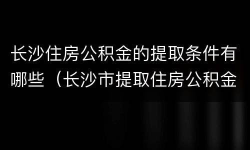 长沙住房公积金的提取条件有哪些（长沙市提取住房公积金的条件）
