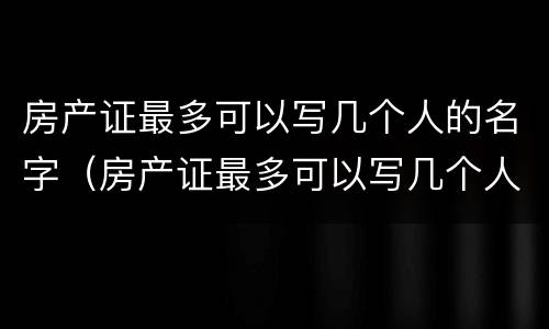 房产证最多可以写几个人的名字（房产证最多可以写几个人的名字?三个可以吗?）