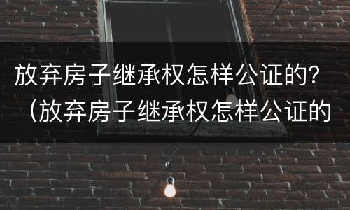 放弃房子继承权怎样公证的？（放弃房子继承权怎样公证的呢）
