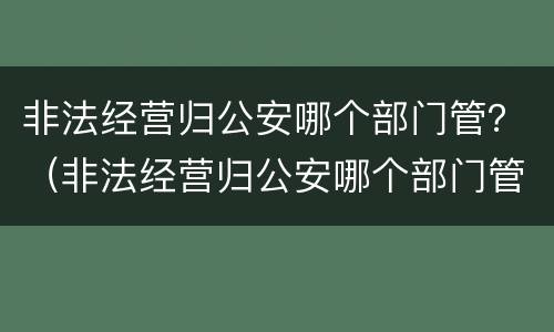 非法经营归公安哪个部门管？（非法经营归公安哪个部门管理）