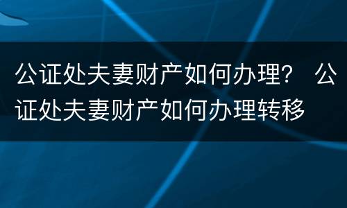 公证处夫妻财产如何办理？ 公证处夫妻财产如何办理转移