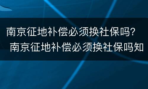 南京征地补偿必须换社保吗？ 南京征地补偿必须换社保吗知乎