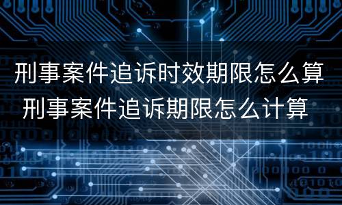 刑事案件追诉时效期限怎么算 刑事案件追诉期限怎么计算