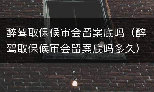 醉驾取保候审会留案底吗（醉驾取保候审会留案底吗多久）