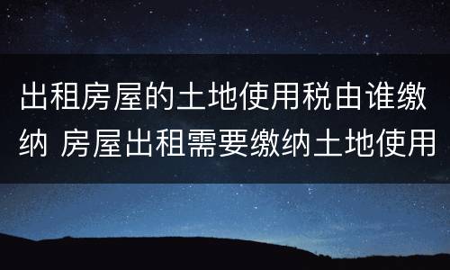 出租房屋的土地使用税由谁缴纳 房屋出租需要缴纳土地使用税吗