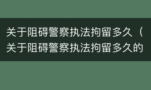 关于阻碍警察执法拘留多久（关于阻碍警察执法拘留多久的通知）