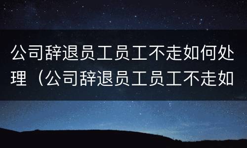 公司辞退员工员工不走如何处理（公司辞退员工员工不走如何处理呢）