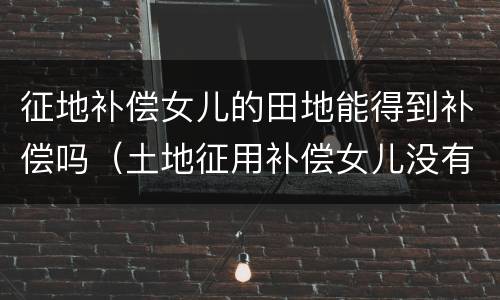 征地补偿女儿的田地能得到补偿吗（土地征用补偿女儿没有赔偿）