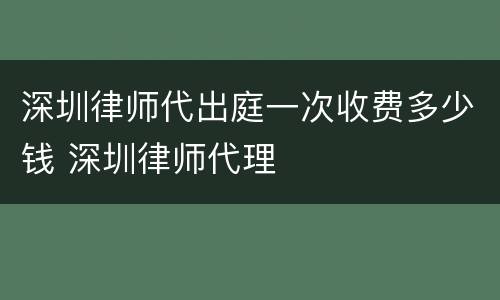 深圳律师代出庭一次收费多少钱 深圳律师代理