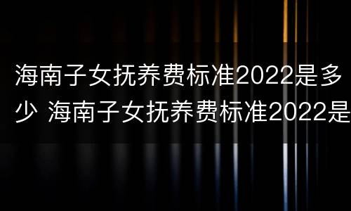 海南子女抚养费标准2022是多少 海南子女抚养费标准2022是多少钱