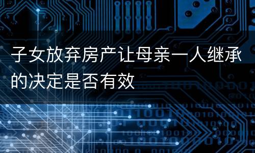 子女放弃房产让母亲一人继承的决定是否有效