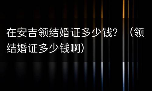 在安吉领结婚证多少钱？（领结婚证多少钱啊）