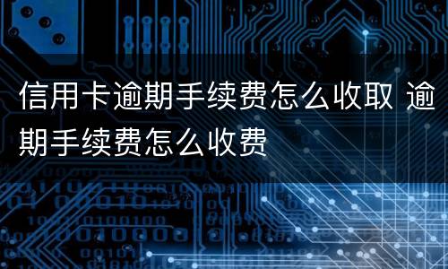 信用卡逾期手续费怎么收取 逾期手续费怎么收费