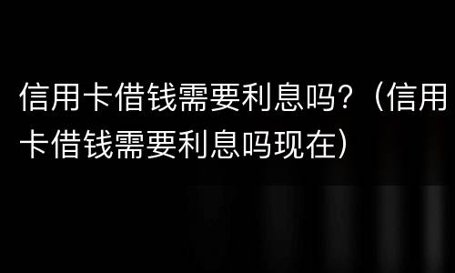 信用卡借钱需要利息吗?（信用卡借钱需要利息吗现在）