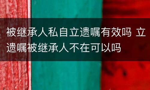 被继承人私自立遗嘱有效吗 立遗嘱被继承人不在可以吗