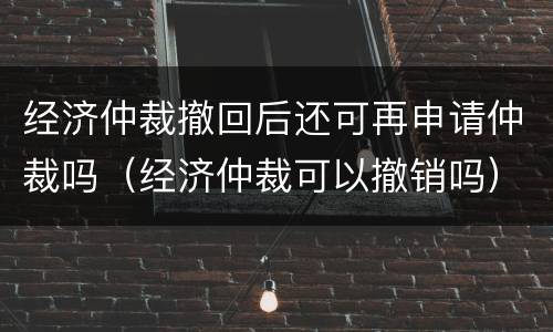 经济仲裁撤回后还可再申请仲裁吗（经济仲裁可以撤销吗）