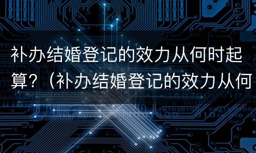 补办结婚登记的效力从何时起算?（补办结婚登记的效力从何时起算呢）