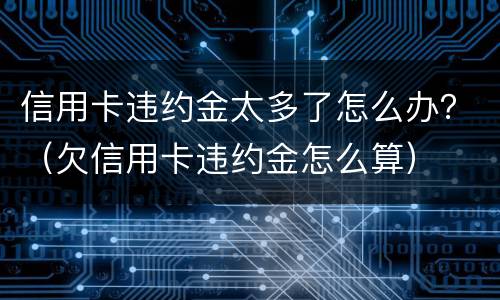 信用卡违约金太多了怎么办？（欠信用卡违约金怎么算）