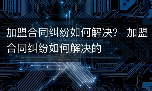 加盟合同纠纷如何解决？ 加盟合同纠纷如何解决的