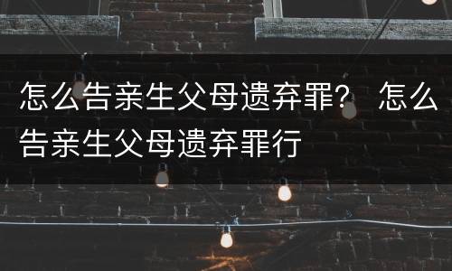 怎么告亲生父母遗弃罪？ 怎么告亲生父母遗弃罪行