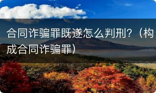 合同诈骗罪既遂怎么判刑?（构成合同诈骗罪）