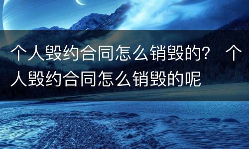 个人毁约合同怎么销毁的？ 个人毁约合同怎么销毁的呢