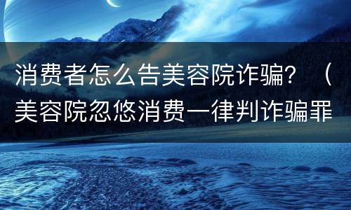 消费者怎么告美容院诈骗？（美容院忽悠消费一律判诈骗罪）