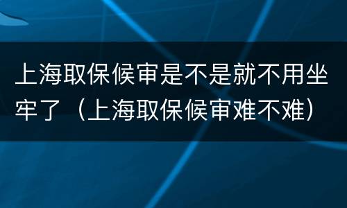 上海取保候审是不是就不用坐牢了（上海取保候审难不难）