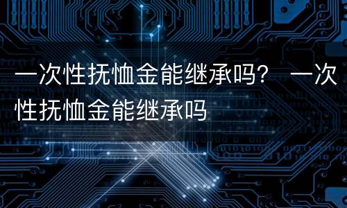 一次性抚恤金能继承吗？ 一次性抚恤金能继承吗