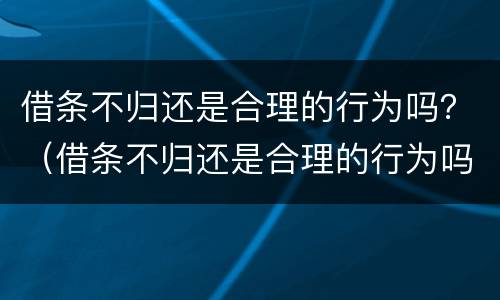 借条不归还是合理的行为吗？（借条不归还是合理的行为吗法律）