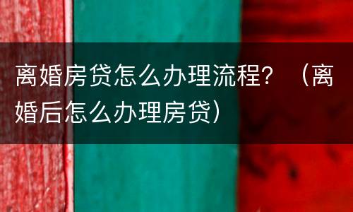 离婚房贷怎么办理流程？（离婚后怎么办理房贷）