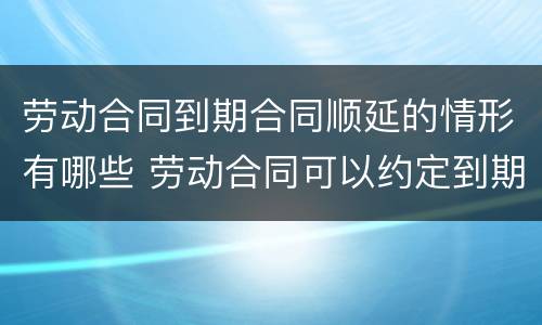 劳动合同到期合同顺延的情形有哪些 劳动合同可以约定到期期限顺延吗