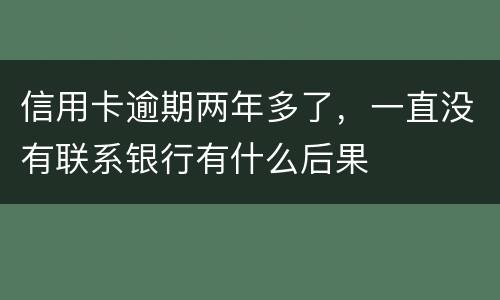 信用卡逾期两年多了，一直没有联系银行有什么后果