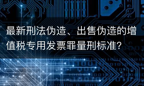 最新刑法伪造、出售伪造的增值税专用发票罪量刑标准？