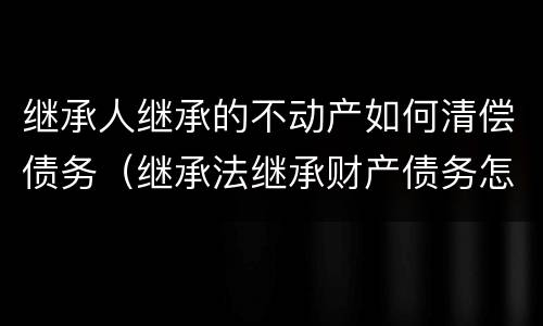 继承人继承的不动产如何清偿债务（继承法继承财产债务怎么办）