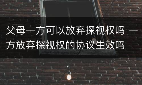 父母一方可以放弃探视权吗 一方放弃探视权的协议生效吗
