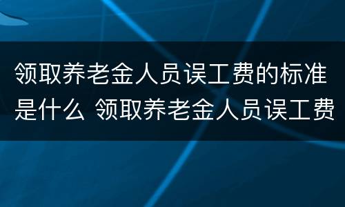 领取养老金人员误工费的标准是什么 领取养老金人员误工费的标准是什么意思