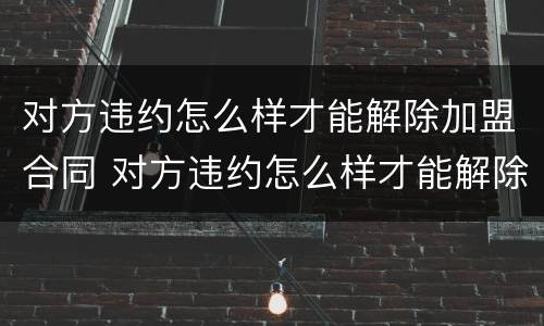 对方违约怎么样才能解除加盟合同 对方违约怎么样才能解除加盟合同纠纷
