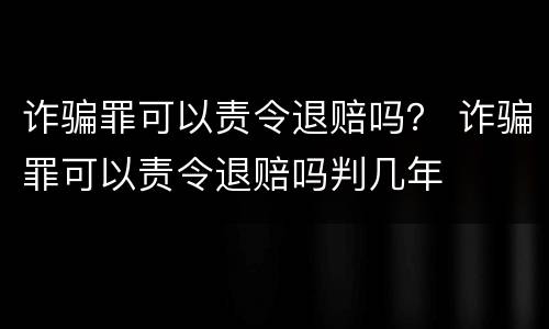诈骗罪可以责令退赔吗？ 诈骗罪可以责令退赔吗判几年