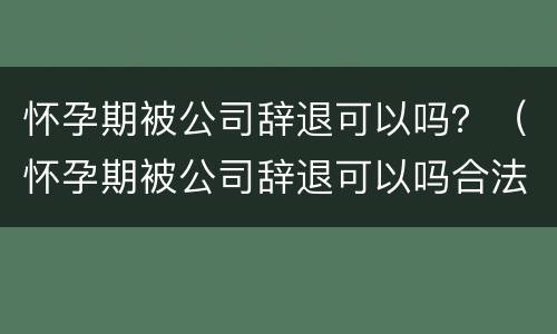 怀孕期被公司辞退可以吗？（怀孕期被公司辞退可以吗合法吗）