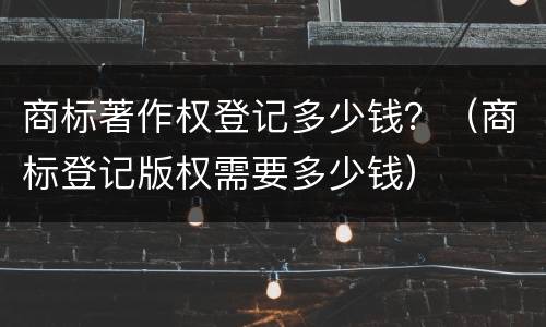 商标著作权登记多少钱？（商标登记版权需要多少钱）